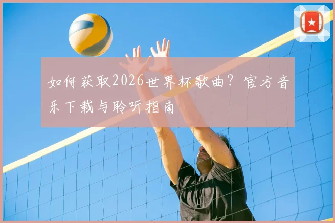 如何获取2026世界杯歌曲？官方音乐下载与聆听指南
