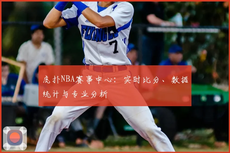 虎扑NBA赛事中心：实时比分、数据统计与专业分析