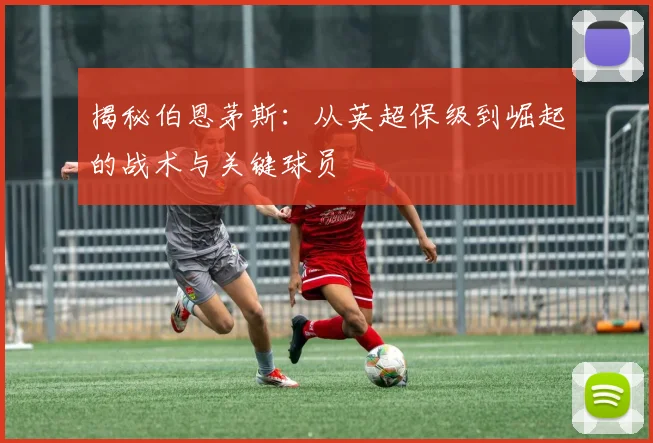揭秘伯恩茅斯：从英超保级到崛起的战术与关键球员