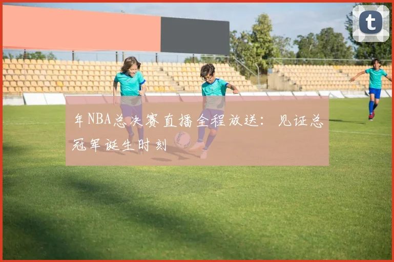 年NBA总决赛直播全程放送：见证总冠军诞生时刻